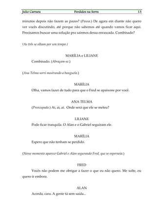 Julio CarraraJulio CarraraJulio CarraraJulio Carrara Perdidos na SerraPerdidos na SerraPerdidos na SerraPerdidos na Serra 13131313
minutos depois não fazem as pazes? (Pausa.) De agora em diante não quero
ver vocês discutindo, até porque não sabemos até quando vamos ficar aqui.
Precisamos buscar uma solução pra sairmos dessa enrascada. Combinado?
(As três se olham por um tempo.)
MARÍLIA e LILIANE
Combinado. (Abraçam-se.)
(Ana Telma sorri mostrando a banguela.)
MARÍLIA
Olha, vamos fazer de tudo para que o Fred se apaixone por você.
ANA TELMA
(Preocupada.) Ai, ai, ai. Onde será que ele se meteu?
LILIANE
Pode ficar tranquila. O Alan e o Gabriel seguiram ele.
MARÍLIA
Espero que não tenham se perdido.
(Nesse momento aparece Gabriel e Alan segurando Fred, que se esperneia.)
FRED
Vocês não podem me obrigar a fazer o que eu não quero. Me solte, eu
quero ir embora.
ALAN
Acorda, cara. A gente tá sem saída...
 