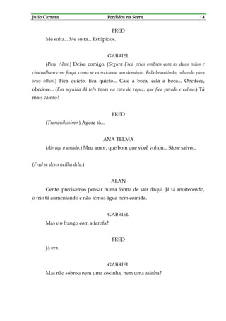 Julio CarraraJulio CarraraJulio CarraraJulio Carrara Perdidos na SerraPerdidos na SerraPerdidos na SerraPerdidos na Serra 14141414
FRED
Me solta... Me solta... Estúpidos.
GABRIEL
(Para Alan.) Deixa comigo. (Segura Fred pelos ombros com as duas mãos e
chacoalha-o com força, como se exorcizasse um demônio. Fala brandindo, olhando para
seus olhos.) Fica quieto, fica quieto... Cale a boca, cala a boca... Obedece,
obedece... (Em seguida dá três tapas na cara do rapaz, que fica parado e calmo.) Tá
mais calmo?
FRED
(Tranquilíssimo.) Agora tô...
ANA TELMA
(Abraça o amado.) Meu amor, que bom que você voltou... São e salvo...
(Fred se desvencilha dela.)
ALAN
Gente, precisamos pensar numa forma de sair daqui. Já tá anoitecendo,
o frio tá aumentando e não temos água nem comida.
GABRIEL
Mas e o frango com a farofa?
FRED
Já era.
GABRIEL
Mas não sobrou nem uma coxinha, nem uma asinha?
 