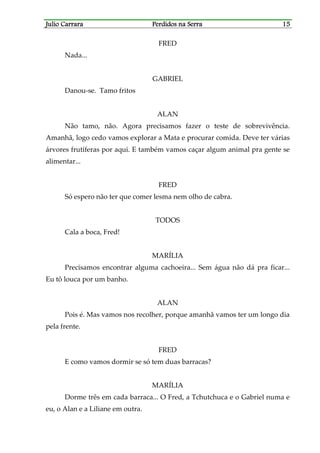 Julio CarraraJulio CarraraJulio CarraraJulio Carrara Perdidos na SerraPerdidos na SerraPerdidos na SerraPerdidos na Serra 15151515
FRED
Nada...
GABRIEL
Danou-se. Tamo fritos
ALAN
Não tamo, não. Agora precisamos fazer o teste de sobrevivência.
Amanhã, logo cedo vamos explorar a Mata e procurar comida. Deve ter várias
árvores frutíferas por aqui. E também vamos caçar algum animal pra gente se
alimentar...
FRED
Só espero não ter que comer lesma nem olho de cabra.
TODOS
Cala a boca, Fred!
MARÍLIA
Precisamos encontrar alguma cachoeira... Sem água não dá pra ficar...
Eu tô louca por um banho.
ALAN
Pois é. Mas vamos nos recolher, porque amanhã vamos ter um longo dia
pela frente.
FRED
E como vamos dormir se só tem duas barracas?
MARÍLIA
Dorme três em cada barraca... O Fred, a Tchutchuca e o Gabriel numa e
eu, o Alan e a Liliane em outra.
 