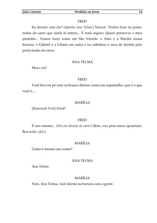 Julio CarraraJulio CarraraJulio CarraraJulio Carrara Perdidos na SerraPerdidos na SerraPerdidos na SerraPerdidos na Serra 16161616
FRED
Eu dormir com ela? (Aponta Ana Telma.) Nunca! Prefiro ficar no porta-
malas do carro que ainda tá inteiro... É mais seguro. Quero preservar o meu
pintinho... Vamos fazer como em São Vicente: o Alan e a Marília numa
barraca, o Gabriel e a Liliane em outra e eu substituo o saco de dormir pelo
porta-malas do carro.
ANA TELMA
Mas e eu?
FRED
Você fica em pé com os braços abertos como um espantalho, que é o que
você é....
MARÍLIA
(Repreende Fred.) Fred?
FRED
É isso mesmo... (Vai em direção ao carro.) Bem, vou pros meus aposentos.
Boa noite. (Sai.)
MARÍLIA
Como é mesmo seu nome?
ANA TELMA
Ana Telma.
MARÍLIA
Vem, Ana Telma, você dorme na barraca com a gente.
 