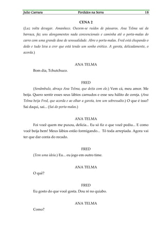 Julio CarraraJulio CarraraJulio CarraraJulio Carrara Perdidos na SerraPerdidos na SerraPerdidos na SerraPerdidos na Serra 18181818
CENA 2
(Luz volta devagar. Amanhece. Ouvem-se ruídos de pássaros. Ana Telma sai da
barraca, faz uns alongamentos nada convencionais e caminha até o porta-malas do
carro com uma grande dose de sensualidade. Abre o porta-malas. Fred está chupando o
dedo e tudo leva a crer que está tendo um sonho erótico. A garota, delicadamente, o
acorda.)
ANA TELMA
Bom dia, Tchutchuco.
FRED
(Sonâmbulo, abraça Ana Telma, que deita com ele.) Vem cá, meu amor. Me
beija. Quero sentir esses seus lábios carnudos e esse seu hálito de cereja. (Ana
Telma beija Fred, que acorda e ao olhar a garota, tem um sobressalto.) O que é isso?
Sai daqui, sai... (Sai do porta-malas.)
ANA TELMA
Foi você quem me puxou, delícia... Eu só fiz o que você pediu... E como
você beija bem! Meus lábios estão formigando... Tô toda arrepiada. Agora vai
ter que dar conta do recado.
FRED
(Tem uma ideia.) Eu... eu jogo em outro time.
ANA TELMA
O quê?
FRED
Eu gosto do que você gosta. Dou ré no quiabo.
ANA TELMA
Como?
 