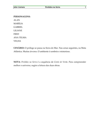Julio CarraraJulio CarraraJulio CarraraJulio Carrara Perdidos na SerraPerdidos na SerraPerdidos na SerraPerdidos na Serra 1111
PERSONAGENS:
ALAN
MARÍLIA
GABRIEL
LILIANE
FRED
ANA TELMA
VELHA
CENÁRIO: O prólogo se passa na Serra do Mar. Nas cenas seguintes, na Mata
Atlântica. Muitas árvores. O ambiente é sombrio e misterioso.
NOTA: Perdidos na Serra é a sequência de Conto de Verão. Para compreender
melhor o universo, sugiro a leitura das duas obras.
 