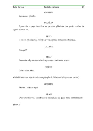 Julio CarraraJulio CarraraJulio CarraraJulio Carrara Perdidos na SerraPerdidos na SerraPerdidos na SerraPerdidos na Serra 21212121
GABRIEL
Vou pegar o facão.
MARÍLIA
Aproveita e pega também as garrafas plásticas pra gente encher de
água. (Gabriel sai.)
FRED
(Tira um estilingue do bolso.) Eu vou armado com esse estilingue.
LILIANE
Por quê?
FRED
Pra matar algum animal selvagem que queira nos atacar.
TODOS
Cala a boca, Fred.
(Gabriel volta com o facão e diversas garrafas de 2 litros de refrigerantes, vazias.)
GABRIEL
Pronto... tá tudo aqui.
ALAN
(Pega uma bússola.) Essa bússola nos servirá de guia. Bem, ao trabalho!!!
(Saem.)
 