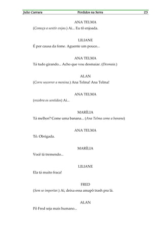 Julio CarraraJulio CarraraJulio CarraraJulio Carrara Perdidos na SerraPerdidos na SerraPerdidos na SerraPerdidos na Serra 23232323
ANA TELMA
(Começa a sentir enjoo.) Ai... Eu tô enjoada.
LILIANE
É por causa da fome. Aguente um pouco...
ANA TELMA
Tá tudo girando... Acho que vou desmaiar. (Desmaia.)
ALAN
(Corre socorrer a menina.) Ana Telma! Ana Telma!
ANA TELMA
(recobra os sentidos) Ai...
MARÍLIA
Tá melhor? Come uma banana... (Ana Telma come a banana)
ANA TELMA
Tô. Obrigada.
MARÍLIA
Você tá tremendo...
LILIANE
Ela tá muito fraca!
FRED
(Sem se importar.) Ai, deixa essa amapô trash pra lá.
ALAN
Pô Fred seja mais humano...
 