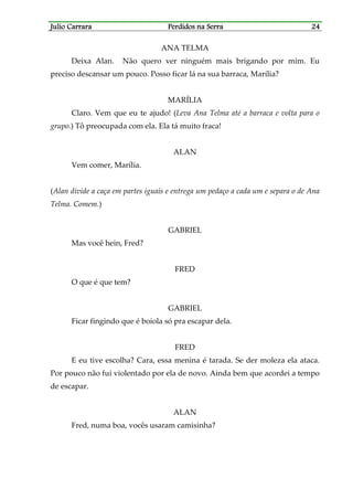 Julio CarraraJulio CarraraJulio CarraraJulio Carrara Perdidos na SerraPerdidos na SerraPerdidos na SerraPerdidos na Serra 24242424
ANA TELMA
Deixa Alan. Não quero ver ninguém mais brigando por mim. Eu
preciso descansar um pouco. Posso ficar lá na sua barraca, Marília?
MARÍLIA
Claro. Vem que eu te ajudo! (Leva Ana Telma até a barraca e volta para o
grupo.) Tô preocupada com ela. Ela tá muito fraca!
ALAN
Vem comer, Marília.
(Alan divide a caça em partes iguais e entrega um pedaço a cada um e separa o de Ana
Telma. Comem.)
GABRIEL
Mas você hein, Fred?
FRED
O que é que tem?
GABRIEL
Ficar fingindo que é boiola só pra escapar dela.
FRED
E eu tive escolha? Cara, essa menina é tarada. Se der moleza ela ataca.
Por pouco não fui violentado por ela de novo. Ainda bem que acordei a tempo
de escapar.
ALAN
Fred, numa boa, vocês usaram camisinha?
 