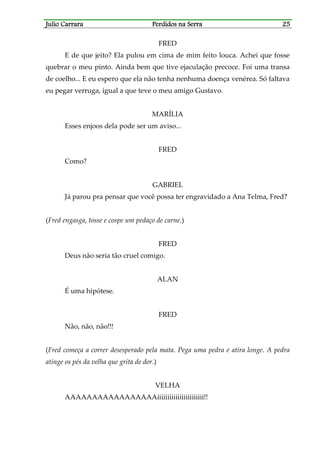 Julio CarraraJulio CarraraJulio CarraraJulio Carrara Perdidos na SerraPerdidos na SerraPerdidos na SerraPerdidos na Serra 25252525
FRED
E de que jeito? Ela pulou em cima de mim feito louca. Achei que fosse
quebrar o meu pinto. Ainda bem que tive ejaculação precoce. Foi uma transa
de coelho... E eu espero que ela não tenha nenhuma doença venérea. Só faltava
eu pegar verruga, igual a que teve o meu amigo Gustavo.
MARÍLIA
Esses enjoos dela pode ser um aviso...
FRED
Como?
GABRIEL
Já parou pra pensar que você possa ter engravidado a Ana Telma, Fred?
(Fred engasga, tosse e cospe um pedaço de carne.)
FRED
Deus não seria tão cruel comigo.
ALAN
É uma hipótese.
FRED
Não, não, não!!!
(Fred começa a correr desesperado pela mata. Pega uma pedra e atira longe. A pedra
atinge os pés da velha que grita de dor.)
VELHA
AAAAAAAAAAAAAAAAAiiiiiiiiiiiiiiiiiiiiiii!!
 