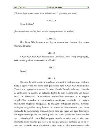 Julio CarraraJulio CarraraJulio CarraraJulio Carrara Perdidos na SerraPerdidos na SerraPerdidos na SerraPerdidos na Serra 26262626
(Ela tenta tapar a boca, mas a dor é mais intensa. O grito ecoa pela mata.)
MARÍLIA
O que foi isso?
(Todos caminham na direção do barulho e se espantam ao ver a velha.)
GABRIEL
Meu Deus. Não bastava uma. Agora temos duas criaturas bizarras no
mesmo ambiente?
VELHA
AAAAAAAAAAAAAAiiiiiiiiiiiii!!!! (Revoltada, para Fred.) Desgraçado,
você me fez quebrar o meu voto de silêncio!
FRED
Como?
VELHA
Há mais de vinte anos eu tô calada, sem emitir nenhum som, nenhum
ruído e agora você me acerta essa pedra nos pés? AAAAAAAAiiiiiiiiiiiiiiii!
(Começa a se empolgar ao se ouvir). Eu estou falando, falando, falando... Há mais
de vinte anos eu mantive as palavras dentro de mim e agora sinto um desejo
louco de libertá-las. O mameluco melancólico meditava e a megera
megalocéfala macabra e maquiavélica mastigava mostarda na maloca
miasmática migalhas minguadas de moagem mitigavam míseras meninas
moleques magricelas mergulhavam no mucurro murmurando como uma
matinada de macacos três pratos de trigo para três tigres um tigre dois tigres
três tigres como quiabo cru como quiabo cru como quiabo cru como quiabo
cru o peito do pé do padre Pedro é preto quando eu estou aqui eu vivo esse
momento lindo olhando pra você e as mesmas emoções sentindo eu vi na tv
uma atriz fazendo amor ela olhava o ator como eu olho você com cara de
 