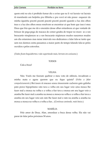 Julio CarraraJulio CarraraJulio CarraraJulio Carrara Perdidos na SerraPerdidos na SerraPerdidos na SerraPerdidos na Serra 27272727
quem está no céu é proibido fumar diz o aviso que eu li vai lacraia vai lacraia
tô mandando um beijinho pra filhinha e pra vovó só não posso esquecer da
minha éguinha pocotó pocotó pocotó pocotó pocotó quando a luz dos olhos
teus e a luz dos olhos meus resolvem se encontrar ai que bom que isso é meu
Deus que frio que me dá o encontro desse olhar entardeceu ai que vontade de
brincar de pega-pega de macaca de comer goiaba de trepar no muro se a ran
becucanie ninqüencos se a ran becucanie niqüencos mudos nascemos mudos
um dia estaremos mas nesse intervalo nos dedicamos a falar fala-se tanto que
sem nos darmos conta passamos a maior parte do tempo falando fala-se pelos
ouvidos e pelos cotovelos.
(Todos ficam boquiabertos e não suportando mais, berram em uníssono.)
TODOS
Cala a boca!
VELHA
Não. Vocês me fizeram quebrar o meu voto de silêncio, invadiram a
minha mata e agora querem que eu fique quieta? (Volta a falar
compulsivamente.) Boi touro rã macaco arara rinoceronte cachorro gato galinha
pato porco hipopótamo rato tava a velha em seu lugar veio uma mosca lhe
fazer mal a mosca na velha e a velha a fiar tava a mosca em seu lugar veio a
aranha lhe fazer mal a aranha na mosca a mosca na velha e a velha a fiar tava a
aranha em seu lugar veio um rato lhe fazer mal o rato na aranha a aranha na
mosca a mosca na velha e a velha a fiar... (Continua cantando, mais baixo.)
MARÍLIA
Pelo amor de Deus, Alan, amordace a boca dessa velha. Ela não vai
parar de falar pelos próximos 50 anos.
 