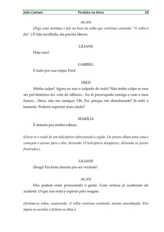 Julio CarraraJulio CarraraJulio CarraraJulio Carrara Perdidos na SerraPerdidos na SerraPerdidos na SerraPerdidos na Serra 28282828
ALAN
(Pega uma mordaça e põe na boca da velha que continua cantando “A velha a
fiar”.) É fala recolhida, ela precisa liberar.
LILIANE
Haja saco!
GABRIEL
E tudo por sua culpa, Fred.
FRED
Minha culpa? Agora eu sou o culpado de tudo? Não tenho culpa se esse
ser pré-histórico fez voto de silêncio... Eu tô preocupado comigo e com o meu
futuro... Deus, não me castigue. Oh, Pai, porque me abandonaste? Já sofri o
bastante. Poderei suportar mais ainda?
MARÍLIA
É demais pra minha cabeça.
(Ouve-se o ruído de um helicóptero sobrevoando a região. Os jovens olham para cima e
começam a acenar para o alto, berrando. O helicóptero desaparece, deixando os jovens
frustrados.)
LILIANE
Droga! Era bom demais pra ser verdade!
ALAN
Eles podem estar procurando a gente. Com certeza já souberam do
acidente. O que nos resta é esperar pelo resgate.
(Sentam-se todos, suspirando. A velha continua cantando, mesmo amordaçada. Eles
tapam os ouvidos e fecham os olhos.)
 