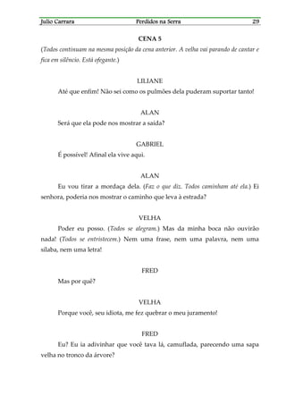 Julio CarraraJulio CarraraJulio CarraraJulio Carrara Perdidos na SerraPerdidos na SerraPerdidos na SerraPerdidos na Serra 29292929
CENA 5
(Todos continuam na mesma posição da cena anterior. A velha vai parando de cantar e
fica em silêncio. Está ofegante.)
LILIANE
Até que enfim! Não sei como os pulmões dela puderam suportar tanto!
ALAN
Será que ela pode nos mostrar a saída?
GABRIEL
É possível! Afinal ela vive aqui.
ALAN
Eu vou tirar a mordaça dela. (Faz o que diz. Todos caminham até ela.) Ei
senhora, poderia nos mostrar o caminho que leva à estrada?
VELHA
Poder eu posso. (Todos se alegram.) Mas da minha boca não ouvirão
nada! (Todos se entristecem.) Nem uma frase, nem uma palavra, nem uma
sílaba, nem uma letra!
FRED
Mas por quê?
VELHA
Porque você, seu idiota, me fez quebrar o meu juramento!
FRED
Eu? Eu ia adivinhar que você tava lá, camuflada, parecendo uma sapa
velha no tronco da árvore?
 