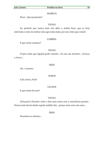 Julio CarraraJulio CarraraJulio CarraraJulio Carrara Perdidos na SerraPerdidos na SerraPerdidos na SerraPerdidos na Serra 30303030
MARÍLIA
Peraí... Que juramento?
VELHA
Eu prometi que nunca mais iria abrir a minha boca, que ia ficar
enterrada o resto da minha vida aqui nesta mata, por um crime que cometi.
GABRIEL
E que crime cometeu?
VELHA
O pior crime que alguém pode cometer... Eu sou um monstro... (Começa
a chorar.)
FRED
Ah, é mesmo.
TODOS
Cala a boca, Fred!
LILIANE
E que crime foi esse?
VELHA
(Soluçando.) Durante vinte e dois anos estou com a consciência pesada...
Nunca mais dormi desde aquele maldito dia... pareço estar com cem anos...
FRED
Duzentos no mínimo...
 