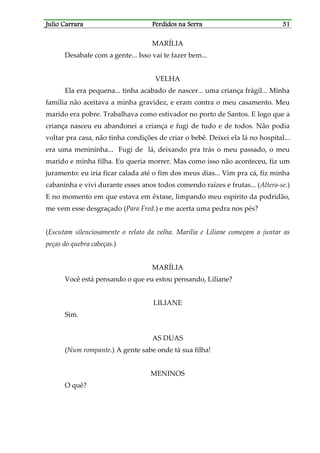 Julio CarraraJulio CarraraJulio CarraraJulio Carrara Perdidos na SerraPerdidos na SerraPerdidos na SerraPerdidos na Serra 31313131
MARÍLIA
Desabafe com a gente... Isso vai te fazer bem...
VELHA
Ela era pequena... tinha acabado de nascer... uma criança frágil... Minha
família não aceitava a minha gravidez, e eram contra o meu casamento. Meu
marido era pobre. Trabalhava como estivador no porto de Santos. E logo que a
criança nasceu eu abandonei a criança e fugi de tudo e de todos. Não podia
voltar pra casa, não tinha condições de criar o bebê. Deixei ela lá no hospital...
era uma menininha... Fugi de lá, deixando pra trás o meu passado, o meu
marido e minha filha. Eu queria morrer. Mas como isso não aconteceu, fiz um
juramento: eu iria ficar calada até o fim dos meus dias... Vim pra cá, fiz minha
cabaninha e vivi durante esses anos todos comendo raízes e frutas... (Altera-se.)
E no momento em que estava em êxtase, limpando meu espírito da podridão,
me vem esse desgraçado (Para Fred.) e me acerta uma pedra nos pés?
(Escutam silenciosamente o relato da velha. Marília e Liliane começam a juntar as
peças do quebra cabeças.)
MARÍLIA
Você está pensando o que eu estou pensando, Liliane?
LILIANE
Sim.
AS DUAS
(Num rompante.) A gente sabe onde tá sua filha!
MENINOS
O quê?
 