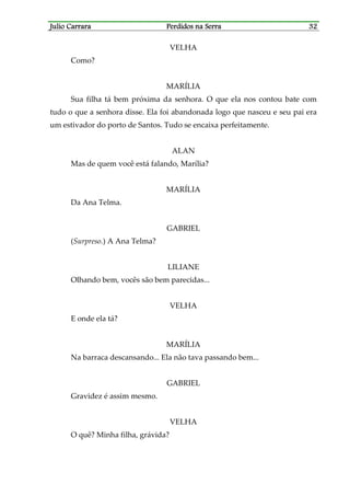Julio CarraraJulio CarraraJulio CarraraJulio Carrara Perdidos na SerraPerdidos na SerraPerdidos na SerraPerdidos na Serra 32323232
VELHA
Como?
MARÍLIA
Sua filha tá bem próxima da senhora. O que ela nos contou bate com
tudo o que a senhora disse. Ela foi abandonada logo que nasceu e seu pai era
um estivador do porto de Santos. Tudo se encaixa perfeitamente.
ALAN
Mas de quem você está falando, Marília?
MARÍLIA
Da Ana Telma.
GABRIEL
(Surpreso.) A Ana Telma?
LILIANE
Olhando bem, vocês são bem parecidas...
VELHA
E onde ela tá?
MARÍLIA
Na barraca descansando... Ela não tava passando bem...
GABRIEL
Gravidez é assim mesmo.
VELHA
O quê? Minha filha, grávida?
 
