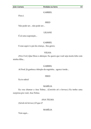 Julio CarraraJulio CarraraJulio CarraraJulio Carrara Perdidos na SerraPerdidos na SerraPerdidos na SerraPerdidos na Serra 33333333
GABRIEL
Pois é.
FRED
Não pode ser... não pode ser...
LILIANE
É só uma suposição...
GABRIEL
E esse aqui é o pai da criança... Seu genro.
VELHA
(Para Fred.) Que Deus o abençoe. Eu quero que você seja muito feliz com
minha filha...
GABRIEL
Aí Fred. Já ganhou a bênção da sogrinha... agora é tarde...
FRED
Eu te odeio!
MARÍLIA
Eu vou chamar a Ana Telma... (Caminha até a barraca.) Eu tenho uma
surpresa pra você, Ana Telma.
ANA TELMA
(Saindo da barraca.) O que é?
MARÍLIA
Vem aqui...
 