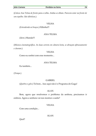 Julio CarraraJulio CarraraJulio CarraraJulio Carrara Perdidos na SerraPerdidos na SerraPerdidos na SerraPerdidos na Serra 34343434
(Coloca Ana Telma de frente para a velha. Ambas se olham. Parecem estar na frente de
um espelho. São idênticas.)
VELHA
(Estendendo os braços.) Filhinha!!!
ANA TELMA
(Idem.) Mamãe!!!
(Música cinematográfica. As duas correm em câmera lenta, se abraçam afetuosamente
e choram.)
VELHA
Como eu sonhei com esse momento...
ANA TELMA
Eu também...
(Tempo.)
GABRIEL
(Quebra o gelo.) Tá bom... Isso aqui não é o Programa do Gugu!
ALAN
Bem, agora que resolvemos o problema da senhora, precisamos ir
embora. Agora a senhora vai nos mostrar a saída?
VELHA
Com uma condição...
ALAN
Qual?
 