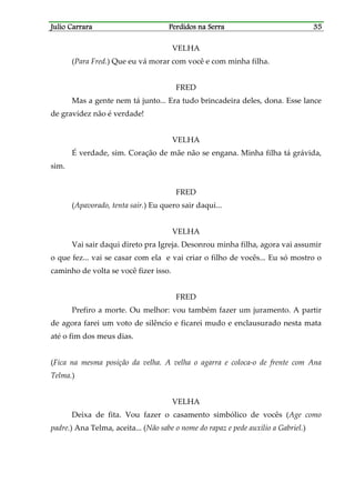 Julio CarraraJulio CarraraJulio CarraraJulio Carrara Perdidos na SerraPerdidos na SerraPerdidos na SerraPerdidos na Serra 35353535
VELHA
(Para Fred.) Que eu vá morar com você e com minha filha.
FRED
Mas a gente nem tá junto... Era tudo brincadeira deles, dona. Esse lance
de gravidez não é verdade!
VELHA
É verdade, sim. Coração de mãe não se engana. Minha filha tá grávida,
sim.
FRED
(Apavorado, tenta sair.) Eu quero sair daqui...
VELHA
Vai sair daqui direto pra Igreja. Desonrou minha filha, agora vai assumir
o que fez... vai se casar com ela e vai criar o filho de vocês... Eu só mostro o
caminho de volta se você fizer isso.
FRED
Prefiro a morte. Ou melhor: vou também fazer um juramento. A partir
de agora farei um voto de silêncio e ficarei mudo e enclausurado nesta mata
até o fim dos meus dias.
(Fica na mesma posição da velha. A velha o agarra e coloca-o de frente com Ana
Telma.)
VELHA
Deixa de fita. Vou fazer o casamento simbólico de vocês (Age como
padre.) Ana Telma, aceita... (Não sabe o nome do rapaz e pede auxílio a Gabriel.)
 
