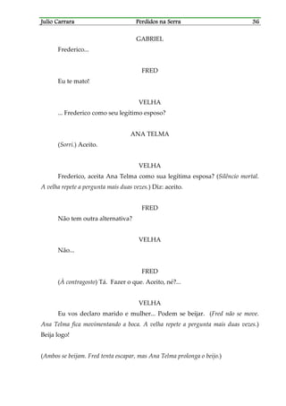 Julio CarraraJulio CarraraJulio CarraraJulio Carrara Perdidos na SerraPerdidos na SerraPerdidos na SerraPerdidos na Serra 36363636
GABRIEL
Frederico...
FRED
Eu te mato!
VELHA
... Frederico como seu legítimo esposo?
ANA TELMA
(Sorri.) Aceito.
VELHA
Frederico, aceita Ana Telma como sua legítima esposa? (Silêncio mortal.
A velha repete a pergunta mais duas vezes.) Diz: aceito.
FRED
Não tem outra alternativa?
VELHA
Não...
FRED
(À contragosto) Tá. Fazer o que. Aceito, né?...
VELHA
Eu vos declaro marido e mulher... Podem se beijar. (Fred não se move.
Ana Telma fica movimentando a boca. A velha repete a pergunta mais duas vezes.)
Beija logo!
(Ambos se beijam. Fred tenta escapar, mas Ana Telma prolonga o beijo.)
 