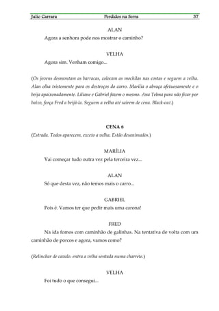 Julio CarraraJulio CarraraJulio CarraraJulio Carrara Perdidos na SerraPerdidos na SerraPerdidos na SerraPerdidos na Serra 37373737
ALAN
Agora a senhora pode nos mostrar o caminho?
VELHA
Agora sim. Venham comigo...
(Os jovens desmontam as barracas, colocam as mochilas nas costas e seguem a velha.
Alan olha tristemente para os destroços do carro. Marília o abraça afetuosamente e o
beija apaixonadamente. Liliane e Gabriel fazem o mesmo. Ana Telma para não ficar por
baixo, força Fred a beijá-la. Seguem a velha até saírem de cena. Black-out.)
CENA 6
(Estrada. Todos aparecem, exceto a velha. Estão desanimados.)
MARÍLIA
Vai começar tudo outra vez pela terceira vez...
ALAN
Só que desta vez, não temos mais o carro...
GABRIEL
Pois é. Vamos ter que pedir mais uma carona!
FRED
Na ida fomos com caminhão de galinhas. Na tentativa de volta com um
caminhão de porcos e agora, vamos como?
(Relinchar de cavalo. entra a velha sentada numa charrete.)
VELHA
Foi tudo o que consegui...
 