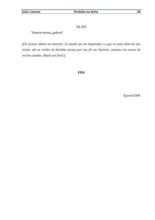 Julio CarraraJulio CarraraJulio CarraraJulio Carrara Perdidos na SerraPerdidos na SerraPerdidos na SerraPerdidos na Serra 38383838
ALAN
Vamos nessa, galera!
(Os jovens sobem na charrete. O cavalo sai em disparada e o que se ouve além do seu
trotar, são os ruídos de latinhas presas por um fio na charrete, comuns em carros de
recém-casados. Black-out final.)
FIM
Agosto/2004
 