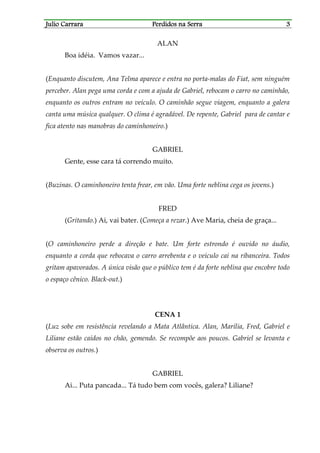 Julio CarraraJulio CarraraJulio CarraraJulio Carrara Perdidos na SerraPerdidos na SerraPerdidos na SerraPerdidos na Serra 3333
ALAN
Boa idéia. Vamos vazar...
(Enquanto discutem, Ana Telma aparece e entra no porta-malas do Fiat, sem ninguém
perceber. Alan pega uma corda e com a ajuda de Gabriel, rebocam o carro no caminhão,
enquanto os outros entram no veículo. O caminhão segue viagem, enquanto a galera
canta uma música qualquer. O clima é agradável. De repente, Gabriel para de cantar e
fica atento nas manobras do caminhoneiro.)
GABRIEL
Gente, esse cara tá correndo muito.
(Buzinas. O caminhoneiro tenta frear, em vão. Uma forte neblina cega os jovens.)
FRED
(Gritando.) Ai, vai bater. (Começa a rezar.) Ave Maria, cheia de graça...
(O caminhoneiro perde a direção e bate. Um forte estrondo é ouvido no áudio,
enquanto a corda que rebocava o carro arrebenta e o veículo cai na ribanceira. Todos
gritam apavorados. A única visão que o público tem é da forte neblina que encobre todo
o espaço cênico. Black-out.)
CENA 1
(Luz sobe em resistência revelando a Mata Atlântica. Alan, Marília, Fred, Gabriel e
Liliane estão caídos no chão, gemendo. Se recompõe aos poucos. Gabriel se levanta e
observa os outros.)
GABRIEL
Ai... Puta pancada... Tá tudo bem com vocês, galera? Liliane?
 