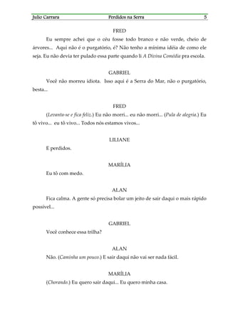 Julio CarraraJulio CarraraJulio CarraraJulio Carrara Perdidos na SerraPerdidos na SerraPerdidos na SerraPerdidos na Serra 5555
FRED
Eu sempre achei que o céu fosse todo branco e não verde, cheio de
árvores... Aqui não é o purgatório, é? Não tenho a mínima idéia de como ele
seja. Eu não devia ter pulado essa parte quando li A Divina Comédia pra escola.
GABRIEL
Você não morreu idiota. Isso aqui é a Serra do Mar, não o purgatório,
besta...
FRED
(Levanta-se e fica feliz.) Eu não morri... eu não morri... (Pula de alegria.) Eu
tô vivo... eu tô vivo... Todos nós estamos vivos...
LILIANE
E perdidos.
MARÍLIA
Eu tô com medo.
ALAN
Fica calma. A gente só precisa bolar um jeito de sair daqui o mais rápido
possível...
GABRIEL
Você conhece essa trilha?
ALAN
Não. (Caminha um pouco.) E sair daqui não vai ser nada fácil.
MARÍLIA
(Chorando.) Eu quero sair daqui... Eu quero minha casa.
 