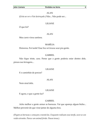 Julio CarraraJulio CarraraJulio CarraraJulio Carrara Perdidos na SerraPerdidos na SerraPerdidos na SerraPerdidos na Serra 6666
ALAN
(Grita ao ver o Fiat destroçado.) Não... Não pode ser...
LILIANE
O que foi?
ALAN
Meu carro virou sanfona.
MARÍLIA
Demorou. Foi tarde! Esse lixo só trouxe azar pra gente.
GABRIEL
Não fique triste, cara. Pense que a gente poderia estar dentro dele,
presos nas ferragens...
LILIANE
E o caminhão de porcos?
ALAN
Nem sinal dele.
LILIANE
E agora, o que a gente faz?
GABRIEL
Acho melhor a gente armar as barracas. Vai que apareça algum bicho...
Melhor prevenir do que virar jantar de alguma fera.
(Pegam as barracas e começam a montá-las. Enquanto realizam essa tarefa, ouve-se um
ruído estranho. Parece um animal ferido. Pausa tensa.)
 