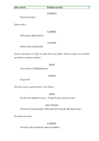 Julio CarraraJulio CarraraJulio CarraraJulio Carrara Perdidos na SerraPerdidos na SerraPerdidos na SerraPerdidos na Serra 7777
MARÍLIA
Vocês ouviram?
(Novo ruído.)
GABRIEL
Acho que é algum bicho...
LILIANE
Parece estar machucado.
(Fred se aproxima e vê algo no chão coberto por folhas. Muito curioso, tira as folhas
que cobrem o suposto animal.)
FRED
(Aos prantos.) Nããããããooooo!
TODOS
O que foi?
(Percebe-se que o suposto bicho é Ana Telma.)
FRED
Eu devo ter mijado na cruz... O que fiz para merecer isso?
ANA TELMA
(Gemendo.) Ai, benzinho. Acho que torci meu pé. Me ajuda aqui...
(Fred fica sem ação.)
GABRIEL
Vai Fred, seja cavalheiro com sua mulher...
 