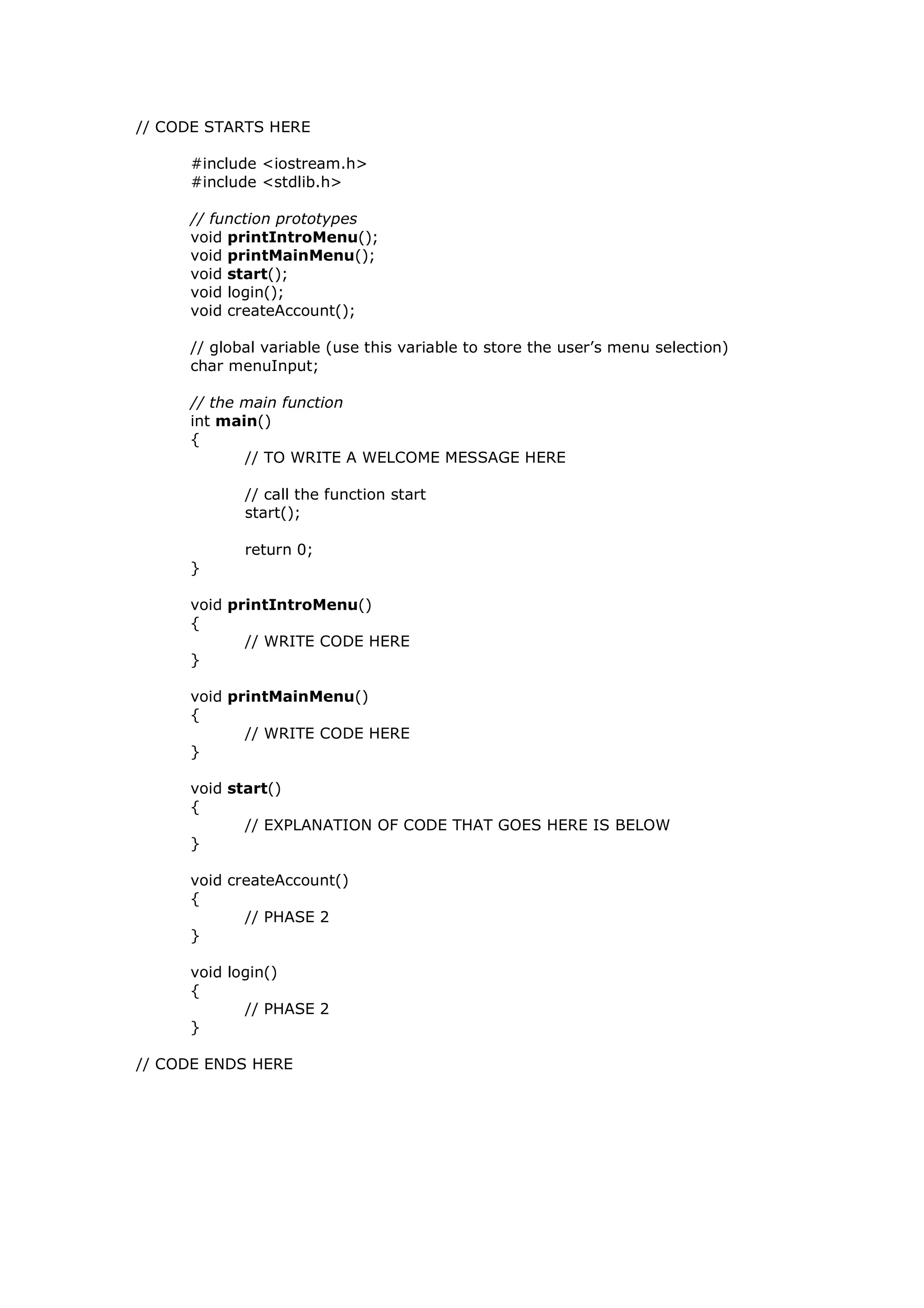 // CODE STARTS HERE
#include <iostream.h>
#include <stdlib.h>
// function prototypes
void printIntroMenu();
void printMainMenu();
void start();
void login();
void createAccount();
// global variable (use this variable to store the user’s menu selection)
char menuInput;
// the main function
int main()
{
// TO WRITE A WELCOME MESSAGE HERE
// call the function start
start();
return 0;
}
void printIntroMenu()
{
// WRITE CODE HERE
}
void printMainMenu()
{
// WRITE CODE HERE
}
void start()
{
// EXPLANATION OF CODE THAT GOES HERE IS BELOW
}
void createAccount()
{
// PHASE 2
}
void login()
{
// PHASE 2
}
// CODE ENDS HERE
 