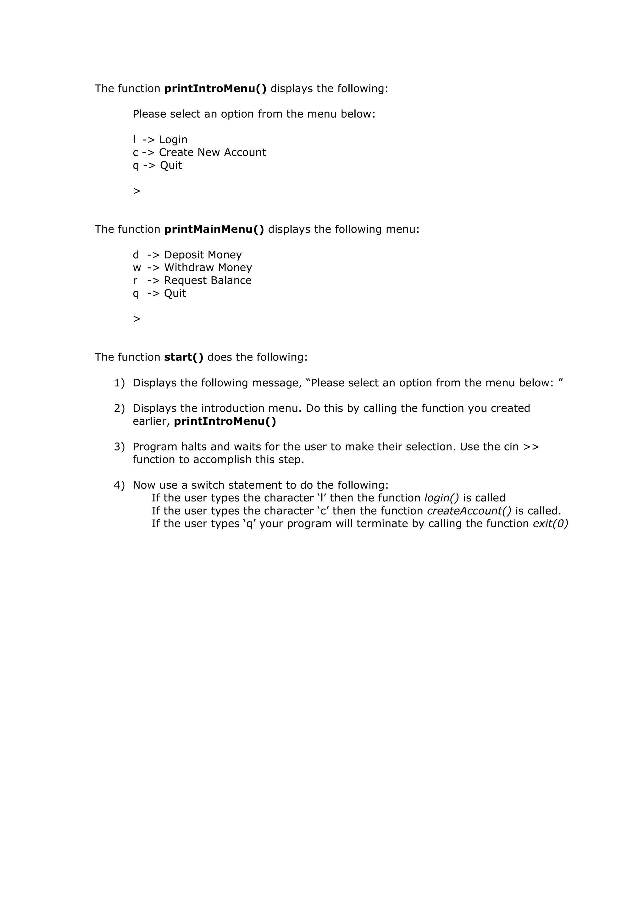 The function printIntroMenu() displays the following:
Please select an option from the menu below:
l -> Login
c -> Create New Account
q -> Quit
>
The function printMainMenu() displays the following menu:
d -> Deposit Money
w -> Withdraw Money
r -> Request Balance
q -> Quit
>
The function start() does the following:
1) Displays the following message, “Please select an option from the menu below: ”
2) Displays the introduction menu. Do this by calling the function you created
earlier, printIntroMenu()
3) Program halts and waits for the user to make their selection. Use the cin >>
function to accomplish this step.
4) Now use a switch statement to do the following:
If the user types the character ‘l’ then the function login() is called
If the user types the character ‘c’ then the function createAccount() is called.
If the user types ‘q’ your program will terminate by calling the function exit(0)
 