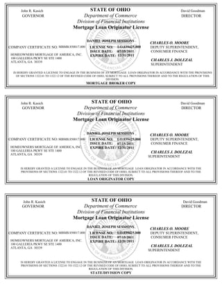 John R. Kasich                          STATE OF OHIO                                                David Goodman
       GOVERNOR                            Department of Commerce                                           DIRECTOR
                                        Division of Financial Institutions
                                       Mortgage Loan Originator License

                                                DANIEL JOSEPH SESSIONS
                                                                                        CHARLES O. MOORE
COMPANY CERTIFICATE NO: MBMB.850017.000           LICENSE NO: LO.039425.000             DEPUTY SUPERINTENDENT,
                                                  ISSUE DATE: 07/15/2011                CONSUMER FINANCE
 HOMEOWNERS MORTGAGE OF AMERICA, INC.             EXPIRE DATE: 12/31/2011
 100 GALLERIA PKWY SE STE 1400
 ATLANTA, GA 30339
                                                                                        CHARLES J. DOLEZAL
                                                                                        SUPERINTENDENT

  IS HEREBY GRANTED A LICENSE TO ENGAGE IN THE BUSINESS OF AN MORTGAGE LOAN ORIGINATOR IN ACCORDANCE WITH THE PROVISIONS
    OF SECTIONS 1322.01 TO 1322.12 OF THE REVISED CODE OF OHIO, SUBJECT TO ALL PROVISIONS THEREOF AND TO THE REGULATION OF THIS
                                                                DIVISION.
                                               MORTGAGE BROKER COPY




      John R. Kasich                           STATE OF OHIO                                               David Goodman
       GOVERNOR                            Department of Commerce                                           DIRECTOR
                                        Division of Financial Institutions
                                       Mortgage Loan Originator License

                                                DANIEL JOSEPH SESSIONS                  CHARLES O. MOORE
COMPANY CERTIFICATE NO: MBMB.850017.000           LICENSE NO: LO.039425.000             DEPUTY SUPERINTENDENT,
                                                  ISSUE DATE: 07/15/2011                CONSUMER FINANCE
 HOMEOWNERS MORTGAGE OF AMERICA, INC.             EXPIRE DATE: 12/31/2011
 100 GALLERIA PKWY SE STE 1400                                                          CHARLES J. DOLEZAL
 ATLANTA, GA 30339
                                                                                       SUPERINTENDENT


      IS HEREBY GRANTED A LICENSE TO ENGAGE IN THE BUSINESS OF AN MORTGAGE LOAN ORIGINATOR IN ACCORDANCE WITH THE
      PROVISIONS OF SECTIONS 1322.01 TO 1322.12 OF THE REVISED CODE OF OHIO, SUBJECT TO ALL PROVISIONS THEREOF AND TO THE
                                                    REGULATION OF THIS DIVISION.
                                                LOAN ORIGINATOR COPY




        John R. Kasich                         STATE OF OHIO                                                 David Goodman
       GOVERNOR                            Department of Commerce                                           DIRECTOR
                                        Division of Financial Institutions
                                       Mortgage Loan Originator License
                                                DANIEL JOSEPH SESSIONS
                                                                                        CHARLES O. MOORE
COMPANY CERTIFICATE NO: MBMB.850017.000           LICENSE NO: LO.039425.000             DEPUTY SUPERINTENDENT,
                                                  ISSUE DATE: 07/15/2011                CONSUMER FINANCE
 HOMEOWNERS MORTGAGE OF AMERICA, INC.             EXPIRE DATE: 12/31/2011
 100 GALLERIA PKWY SE STE 1400
 ATLANTA, GA 30339
                                                                                        CHARLES J. DOLEZAL
                                                                                       SUPERINTENDENT


      IS HEREBY GRANTED A LICENSE TO ENGAGE IN THE BUSINESS OF AN MORTGAGE LOAN ORIGINATOR IN ACCORDANCE WITH THE
      PROVISIONS OF SECTIONS 1322.01 TO 1322.12 OF THE REVISED CODE OF OHIO, SUBJECT TO ALL PROVISIONS THEREOF AND TO THE
                                                    REGULATION OF THIS DIVISION.
                                                  STATE/DIVISION COPY
 