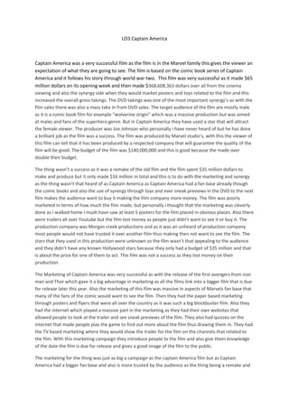 LO3 Captain America



Captain America was a very successful film as the film is in the Marvel family this gives the viewer an
expectation of what they are going to see. The film is based on the comic book series of Captain
America and it follows his story through world war two. This film was very successful as it made $65
million dollars on its opening week and then made $368,608,363 dollars over all from the cinema
viewing and also the synergy side when they would market posters and toys related to the film and this
increased the overall gross takings. The DVD takings was one of the most important synergy’s as with the
film sales there was also a mass take in from DVD sales. The target audience of the film are mostly male
as it is a comic book film for example “wolverine origin” which was a massive production but was aimed
at males and fans of the superhero genre. But in Captain America they have used a star that will attract
the female viewer. The producer was Joe Johnson who personally i have never heard of but he has done
a brilliant job as the film was a success. The film was produced by Marvel studio’s, with this the viewer of
this film can tell that it has been produced by a respected company that will guarantee the quality of the
film will be good. The budget of the film was $140,000,000 and this is good because the made over
double their budget.

The thing wasn’t a success as it was a remake of the old film and the film spent $35 million dollars to
make and produce but it only made $16 million in total and this is to do with the marketing and synergy
as the thing wasn’t that heard of as Captain America as Captain America had a fan base already though
the comic books and also the use of synergy through toys and ever sneak previews in the DVD to the next
film makes the audience want to buy it making the film company more money. The film was poorly
marketed in terms of how much the film made, but personally i thought that the marketing was cleverly
done as i walked home i mush have saw at least 5 posters for the film placed in obvious places. Also there
were trailers all over Youtube but the film lost money as people just didn’t want to see it or buy it. The
production company was Morgan creek productions and as it was an unheard of production company
most people would not have trusted it over another film thus making then not want to see the film. The
stars that they used in this production were unknown so the film wasn’t that appealing to the audience
and they didn’t have any known Hollywood stars because they only had a budget of $35 million and that
is about the price for one of them to act. This film was not a success as they lost money on their
production.

The Marketing of Captain America was very successful as with the release of the first avengers from iron
man and Thor which gave it a big advantage in marketing as all the films link into a bigger film that is due
for release later this year. Also the marketing of this film was massive in aspects of Marvels fan base that
many of the fans of the comic would want to see the film. Then they had the paper based marketing
through posters and flyers that were all over the country as it was such a big blockbuster film. Also they
had the internet which played a massive part in the marketing as they had their own websites that
allowed people to look at the trailer and see sneak previews of the film. They also had quizzes on the
internet that made people play the game to find out more about the film thus drawing them in. They had
the TV based marketing where they would show the trailer for the film on the channels that related to
the film. With this marketing campaign they introduce people to the film and also give them knowledge
of the date the film is due for release and gives a good image of the film to the public.

The marketing for the thing was just as big a campaign as the captain America film but as Captain
America had a bigger fan base and also is more trusted by the audience as the thing being a remake and
 