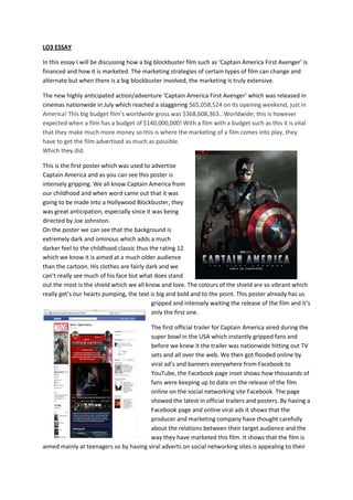 LO3 ESSAY

In this essay I will be discussing how a big blockbuster film such as ‘Captain America First Avenger’ is
financed and how it is marketed. The marketing strategies of certain types of film can change and
alternate but when there is a big blockbuster involved, the marketing is truly extensive.

The new highly anticipated action/adventure ‘Captain America First Avenger’ which was released in
cinemas nationwide in July which reached a staggering $65,058,524 on its opening weekend, just in
America! This big budget film’s worldwide gross was $368,608,363...Worldwide; this is however
expected when a film has a budget of $140,000,000! With a film with a budget such as this it is vital
that they make much more money so this is where the marketing of a film comes into play, they
have to get the film advertised as much as possible.
Which they did.

This is the first poster which was used to advertise
Captain America and as you can see this poster is
intensely gripping. We all know Captain America from
our childhood and when word came out that it was
going to be made into a Hollywood Blockbuster, they
was great anticipation, especially since it was being
directed by Joe Johnston.
On the poster we can see that the background is
extremely dark and ominous which adds a much
darker feel to the childhood classic thus the rating 12
which we know it is aimed at a much older audience
than the cartoon. His clothes are fairly dark and we
can’t really see much of his face but what does stand
out the most is the shield which we all know and love. The colours of the shield are so vibrant which
really get’s our hearts pumping, the text is big and bold and to the point. This poster already has us
                                           gripped and intensely waiting the release of the film and it’s
                                           only the first one.

                                        The first official trailer for Captain America aired during the
                                        super bowl in the USA which instantly gripped fans and
                                        before we knew it the trailer was nationwide hitting out TV
                                        sets and all over the web. We then got flooded online by
                                        viral ad’s and banners everywhere from Facebook to
                                        YouTube, the Facebook page inset shows how thousands of
                                        fans were keeping up to date on the release of the film
                                        online on the social networking site Facebook. The page
                                        showed the latest in official trailers and posters. By having a
                                        Facebook page and online viral ads it shows that the
                                        producer and marketing company have thought carefully
                                        about the relations between their target audience and the
                                        way they have marketed this film. It shows that the film is
aimed mainly at teenagers so by having viral adverts on social networking sites is appealing to their
 