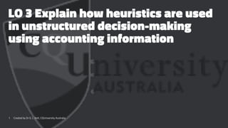 LO 3 Explain how heuristics are used
in unstructured decision-making
using accounting information
1 Created by Dr G. L. Ilott, CQUniversity Australia
 