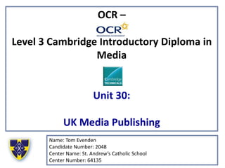 OCR –
Level 3 Cambridge Introductory Diploma in
Media
Unit 30:
UK Media Publishing
Name: Tom Evenden
Candidate Number: 2048
Center Name: St. Andrew’s Catholic School
Center Number: 64135
 