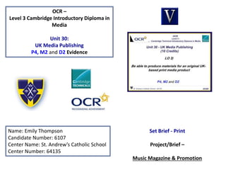 OCR –
Level 3 Cambridge Introductory Diploma in
Media
Unit 30:
UK Media Publishing
P4, M2 and D2 Evidence
Name: Emily Thompson
Candidate Number: 6107
Center Name: St. Andrew’s Catholic School
Center Number: 64135
Set Brief - Print
Project/Brief –
Music Magazine & Promotion
 