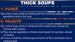 1. PUREÉ
are thick soups made by cooking and then pureeing vegetables or
ingredients used in the soup.
THICK SOUPS
2. VELOUTÉ
 is a thick soup, which is thickened with a blond roux, passed and
finished with a liaison.
 They may be vegetable or chicken stock based, for example, velouté
of chicken.
 A roux is made by cooking equal amounts of flour and butter over a
medium heat.
 