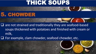 5. CHOWDER
THICK SOUPS
 are not strained and traditionally they are seafood-based
soups thickened with potatoes and finished with cream or
milk,
 For example, clam chowder, seafood chowder, etc.
 