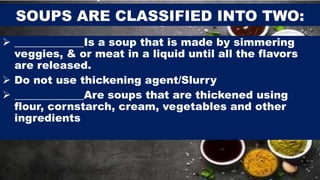 SOUPS ARE CLASSIFIED INTO TWO:
 _____________Is a soup that is made by simmering
veggies, & or meat in a liquid until all the flavors
are released.
 Do not use thickening agent/Slurry
 _____________Are soups that are thickened using
flour, cornstarch, cream, vegetables and other
ingredients
 