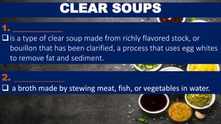 CLEAR SOUPS
1. ____________
is a type of clear soup made from richly flavored stock, or
bouillon that has been clarified, a process that uses egg whites
to remove fat and sediment.
2. ___________
 a broth made by stewing meat, fish, or vegetables in water.
 