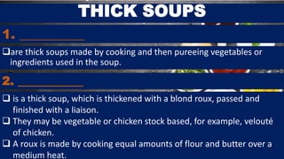 1. __________
are thick soups made by cooking and then pureeing vegetables or
ingredients used in the soup.
THICK SOUPS
2. ___________
 is a thick soup, which is thickened with a blond roux, passed and
finished with a liaison.
 They may be vegetable or chicken stock based, for example, velouté
of chicken.
 A roux is made by cooking equal amounts of flour and butter over a
medium heat.
 