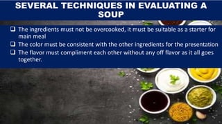 SEVERAL TECHNIQUES IN EVALUATING A
SOUP
 The ingredients must not be overcooked, it must be suitable as a starter for
main meal
 The color must be consistent with the other ingredients for the presentation
 The flavor must compliment each other without any off flavor as it all goes
together.
 