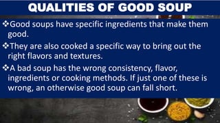 Good soups have specific ingredients that make them
good.
They are also cooked a specific way to bring out the
right flavors and textures.
A bad soup has the wrong consistency, flavor,
ingredients or cooking methods. If just one of these is
wrong, an otherwise good soup can fall short.
QUALITIES OF GOOD SOUP
 