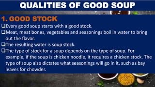 QUALITIES OF GOOD SOUP
1. GOOD STOCK
Every good soup starts with a good stock.
Meat, meat bones, vegetables and seasonings boil in water to bring
out the flavor.
The resulting water is soup stock.
The type of stock for a soup depends on the type of soup. For
example, if the soup is chicken noodle, it requires a chicken stock. The
type of soup also dictates what seasonings will go in it, such as bay
leaves for chowder.
 