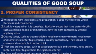 QUALITIES OF GOOD SOUP
2. PROPER CONSISTENCY
Without the right ingredients and preparation, a soup may have the wrong
thickness and consistency.
Stock is watery when it is complete. Stocks for soups that have watery broths,
such as chicken noodle or minestrone, have the right consistency without
anything extra.
Creamy soups, such as creamy chicken noodle or creamy tomato, need cream
and sometimes butter to give them a creamy consistency. They should be
creamy and smooth, but not too thick.
Thick and creamy soups, such as baked potato soup and chowder, need cream,
butter and flour to give them the right consistency.
 
