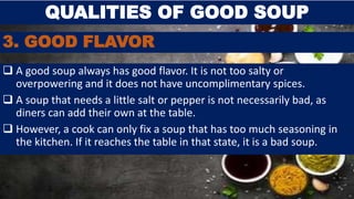 3. GOOD FLAVOR
 A good soup always has good flavor. It is not too salty or
overpowering and it does not have uncomplimentary spices.
 A soup that needs a little salt or pepper is not necessarily bad, as
diners can add their own at the table.
 However, a cook can only fix a soup that has too much seasoning in
the kitchen. If it reaches the table in that state, it is a bad soup.
QUALITIES OF GOOD SOUP
 