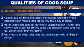 4. IDEAL INGREDIENTS
 A good soup has fresh and correct ingredients. Using the wrong
ingredients can make a soup too watery, thick, oily or bland.
 Frozen vegetables can substitute fresh vegetables, but it is not ideal.
Heavy cream is best for creamy soups and chowder. Good soup has
real butter rather than margarine.
 Fresh meat and vegetables goes into good soup stock, not base or
bullion.
QUALITIES OF GOOD SOUP
 