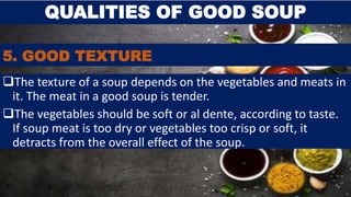 5. GOOD TEXTURE
The texture of a soup depends on the vegetables and meats in
it. The meat in a good soup is tender.
The vegetables should be soft or al dente, according to taste.
If soup meat is too dry or vegetables too crisp or soft, it
detracts from the overall effect of the soup.
QUALITIES OF GOOD SOUP
 