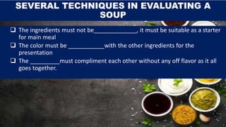 SEVERAL TECHNIQUES IN EVALUATING A
SOUP
 The ingredients must not be_____________, it must be suitable as a starter
for main meal
 The color must be ___________with the other ingredients for the
presentation
 The _________must compliment each other without any off flavor as it all
goes together.
 