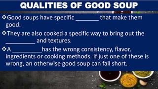 Good soups have specific _______ that make them
good.
They are also cooked a specific way to bring out the
_________ and textures.
A _________has the wrong consistency, flavor,
ingredients or cooking methods. If just one of these is
wrong, an otherwise good soup can fall short.
QUALITIES OF GOOD SOUP
 