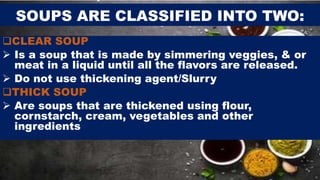 SOUPS ARE CLASSIFIED INTO TWO:
CLEAR SOUP
 Is a soup that is made by simmering veggies, & or
meat in a liquid until all the flavors are released.
 Do not use thickening agent/Slurry
THICK SOUP
 Are soups that are thickened using flour,
cornstarch, cream, vegetables and other
ingredients
 